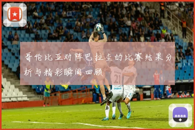 哥伦比亚对阵巴拉圭的比赛结果分析与精彩瞬间回顾