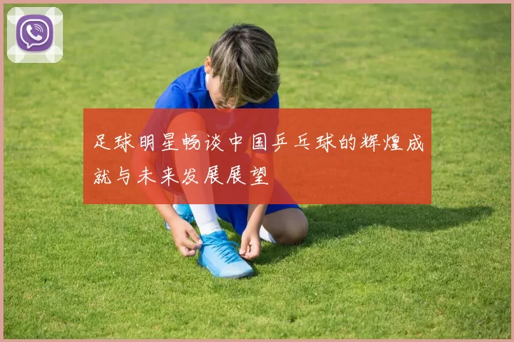 足球明星畅谈中国乒乓球的辉煌成就与未来发展展望