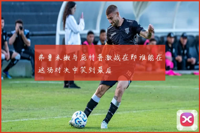 弗鲁米嫩与庞特普激战在即谁能在这场对决中笑到最后