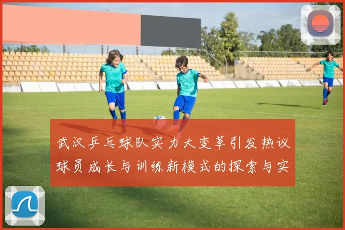 武汉乒乓球队实力大变革引发热议球员成长与训练新模式的探索与实践