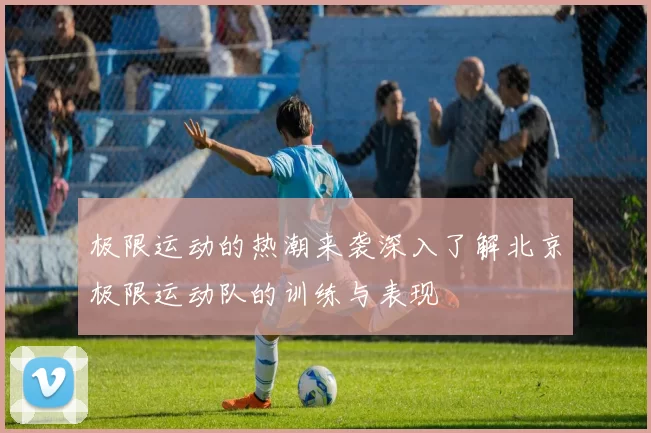 极限运动的热潮来袭深入了解北京极限运动队的训练与表现