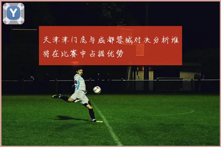 天津津门虎与成都蓉城对决分析谁将在比赛中占据优势