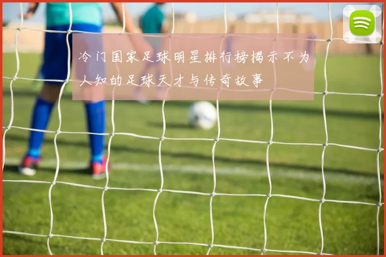 冷门国家足球明星排行榜揭示不为人知的足球天才与传奇故事
