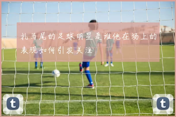 扎马尾的足球明星是谁他在场上的表现如何引发关注