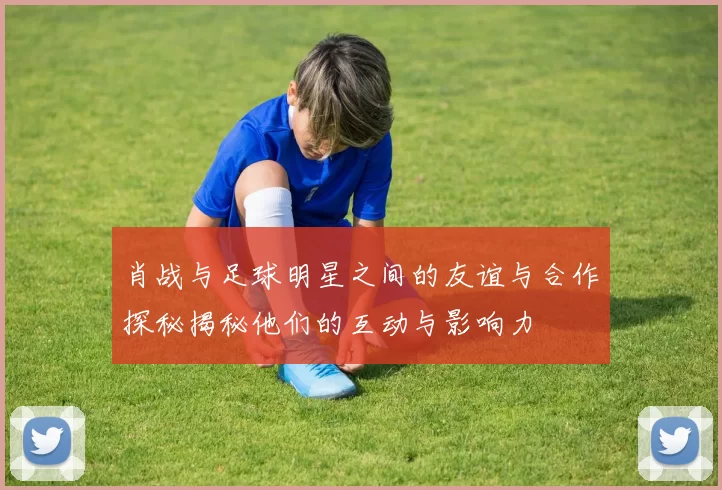 肖战与足球明星之间的友谊与合作探秘揭秘他们的互动与影响力