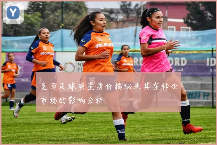 皇马足球明星身价揭秘及其在转会市场的影响分析