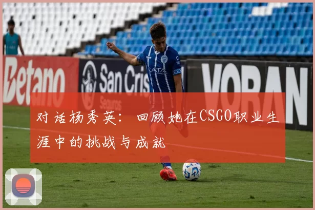 对话杨秀英：回顾她在CSGO职业生涯中的挑战与成就