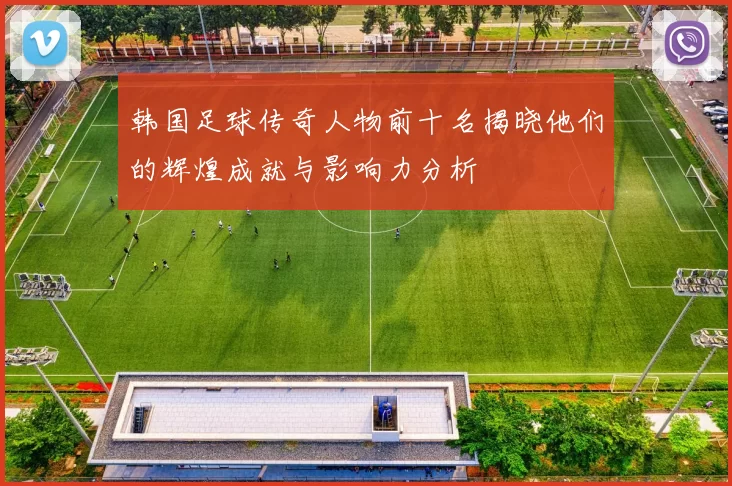 韩国足球传奇人物前十名揭晓他们的辉煌成就与影响力分析