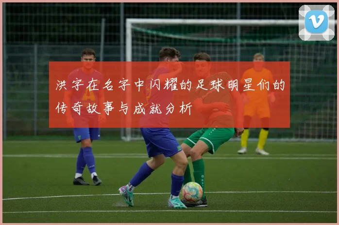洪字在名字中闪耀的足球明星们的传奇故事与成就分析
