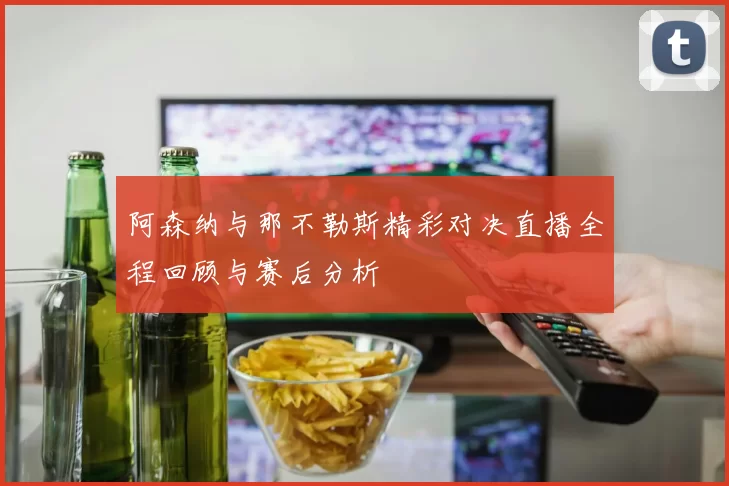 阿森纳与那不勒斯精彩对决直播全程回顾与赛后分析