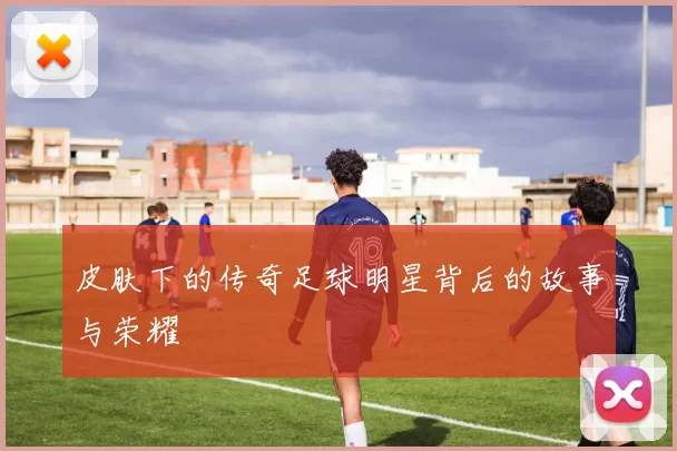 皮肤下的传奇足球明星背后的故事与荣耀