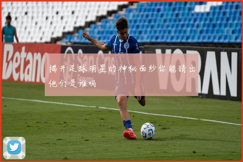 揭开足球明星的神秘面纱你能猜出他们是谁吗