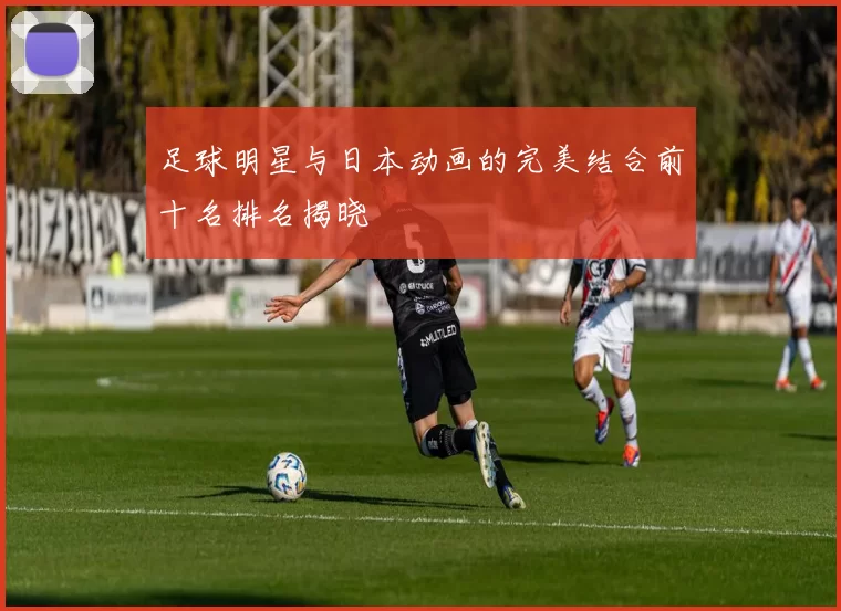 足球明星与日本动画的完美结合前十名排名揭晓