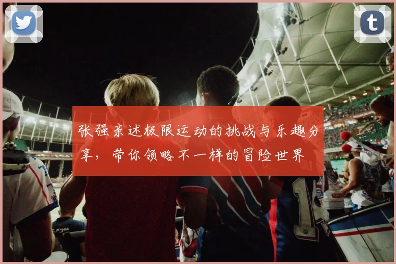 张强亲述极限运动的挑战与乐趣分享，带你领略不一样的冒险世界