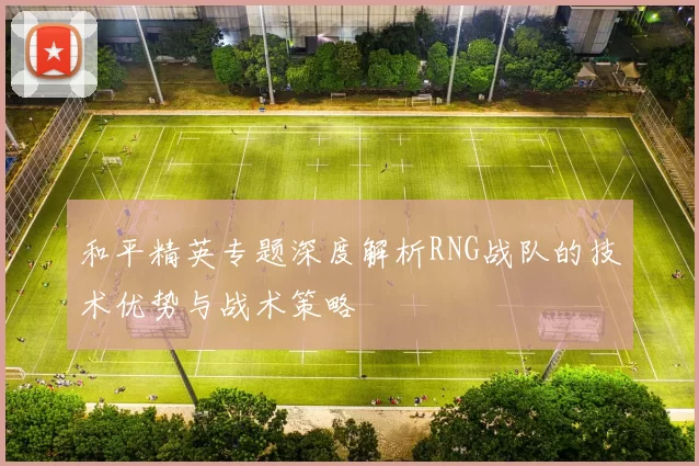 和平精英专题深度解析RNG战队的技术优势与战术策略