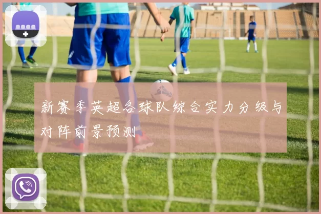 新赛季英超各球队综合实力分级与对阵前景预测