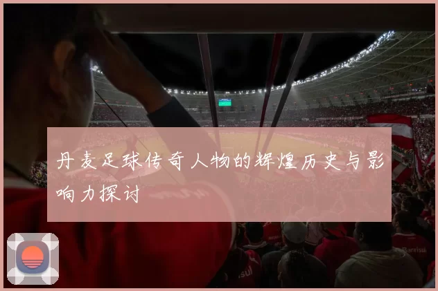 丹麦足球传奇人物的辉煌历史与影响力探讨