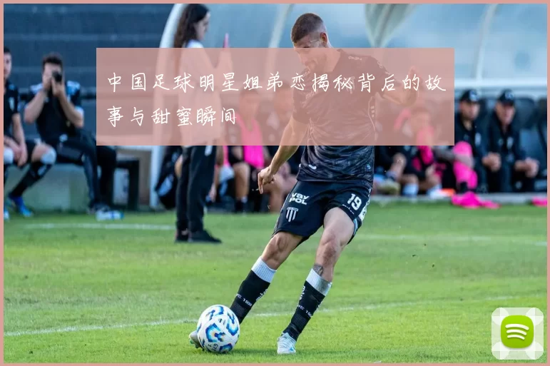 中国足球明星姐弟恋揭秘背后的故事与甜蜜瞬间
