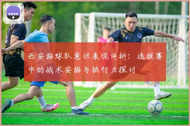 西安排球队意识表现评析：选拔赛中的战术安排与执行力探讨