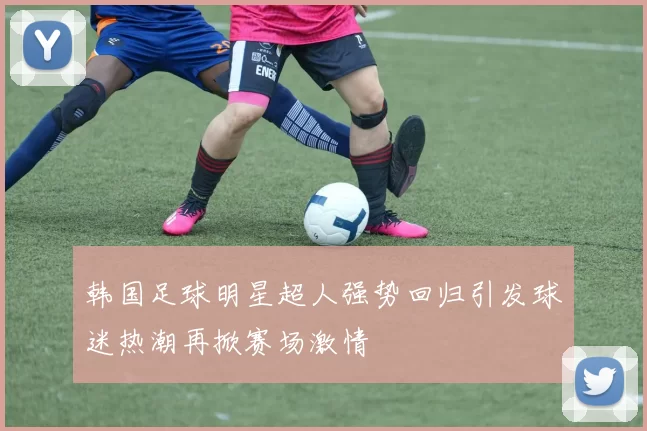 韩国足球明星超人强势回归引发球迷热潮再掀赛场激情