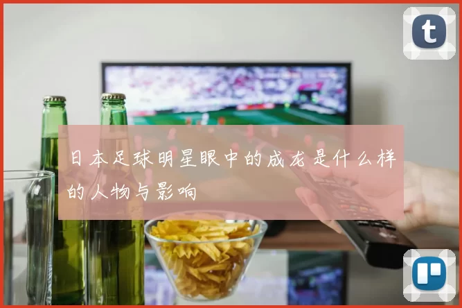 日本足球明星眼中的成龙是什么样的人物与影响