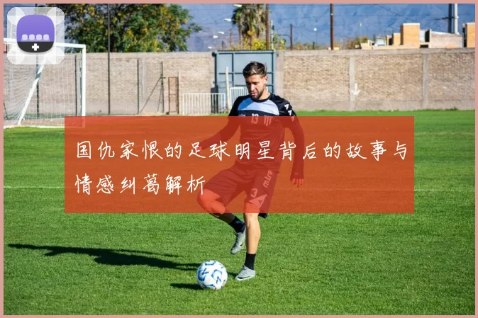 国仇家恨的足球明星背后的故事与情感纠葛解析