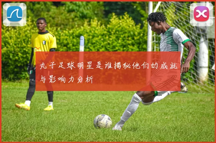 丸子足球明星是谁揭秘他们的成就与影响力分析