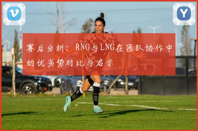 赛后分析：RNG与LNG在团队协作中的优劣势对比与启示