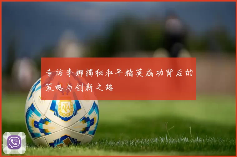 专访李娜揭秘和平精英成功背后的策略与创新之路