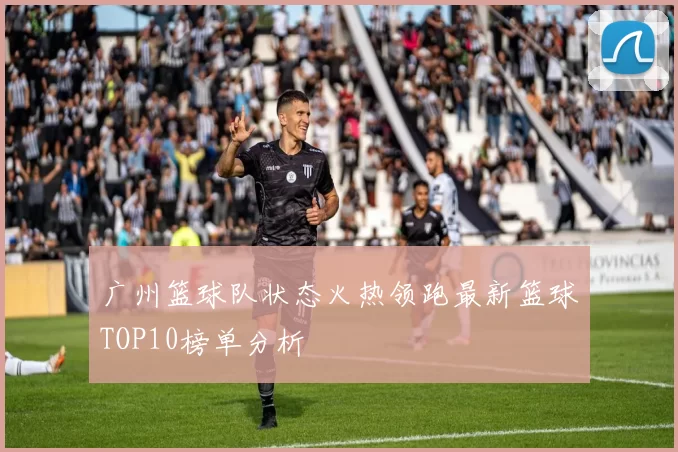 广州篮球队状态火热领跑最新篮球TOP10榜单分析