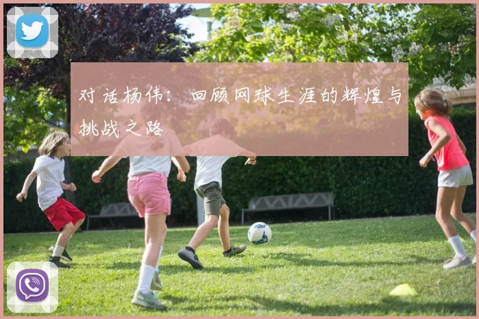 对话杨伟：回顾网球生涯的辉煌与挑战之路
