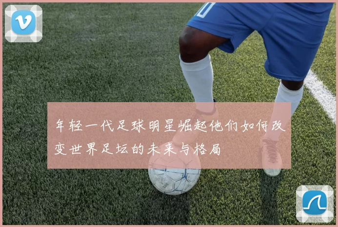 年轻一代足球明星崛起他们如何改变世界足坛的未来与格局