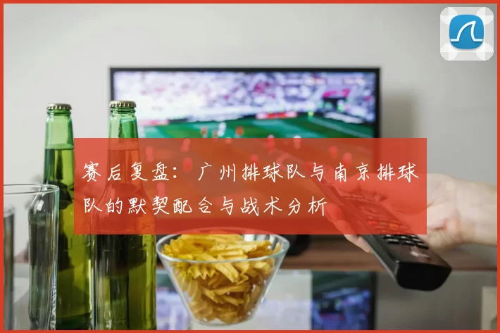 赛后复盘：广州排球队与南京排球队的默契配合与战术分析