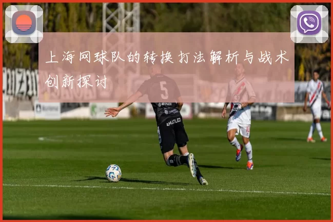 上海网球队的转换打法解析与战术创新探讨