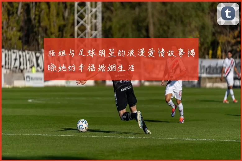 柜姐与足球明星的浪漫爱情故事揭晓她的幸福婚姻生活